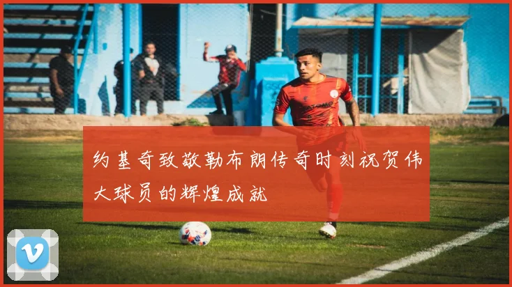 约基奇致敬勒布朗传奇时刻祝贺伟大球员的辉煌成就