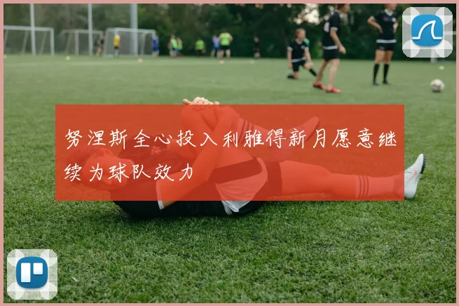 努涅斯全心投入利雅得新月愿意继续为球队效力