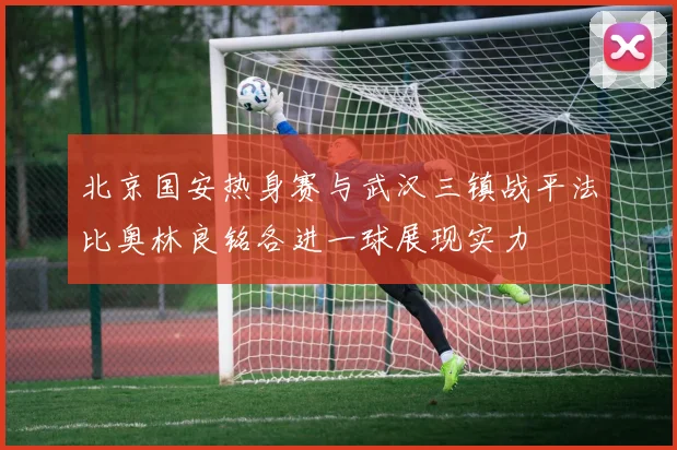 北京国安热身赛与武汉三镇战平法比奥林良铭各进一球展现实力