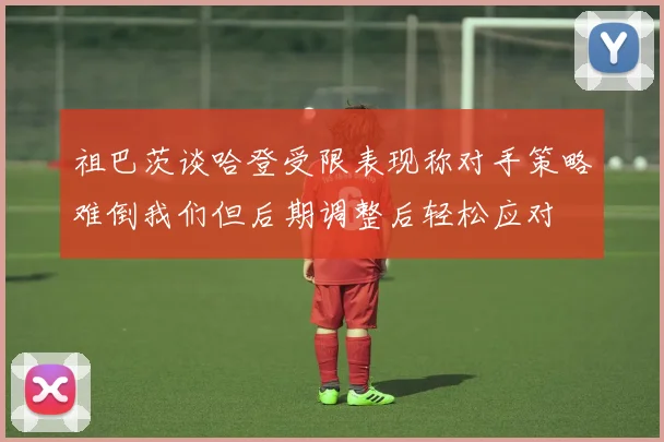 祖巴茨谈哈登受限表现称对手策略难倒我们但后期调整后轻松应对