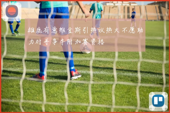雄鹿有意维金斯引热议热火不愿助力对手争夺附加赛资格