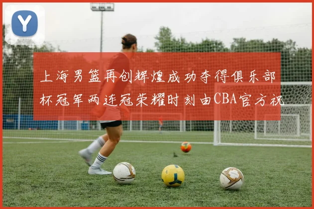 上海男篮再创辉煌成功夺得俱乐部杯冠军两连冠荣耀时刻由CBA官方祝贺