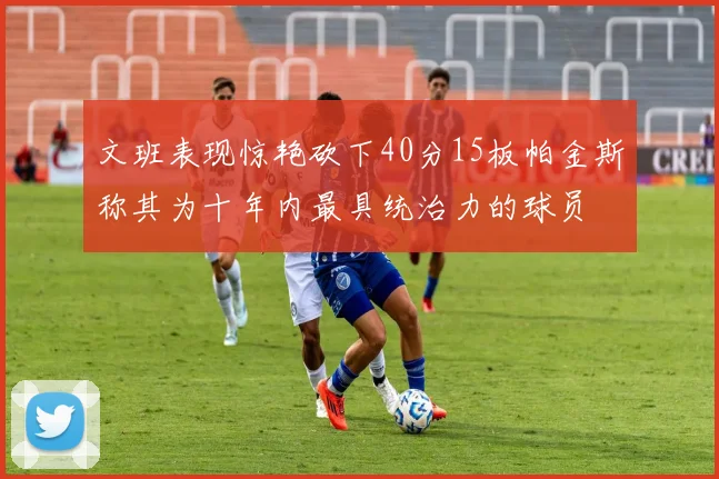 文班表现惊艳砍下40分15板帕金斯称其为十年内最具统治力的球员