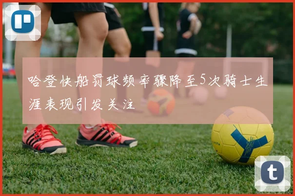 哈登快船罚球频率骤降至5次骑士生涯表现引发关注