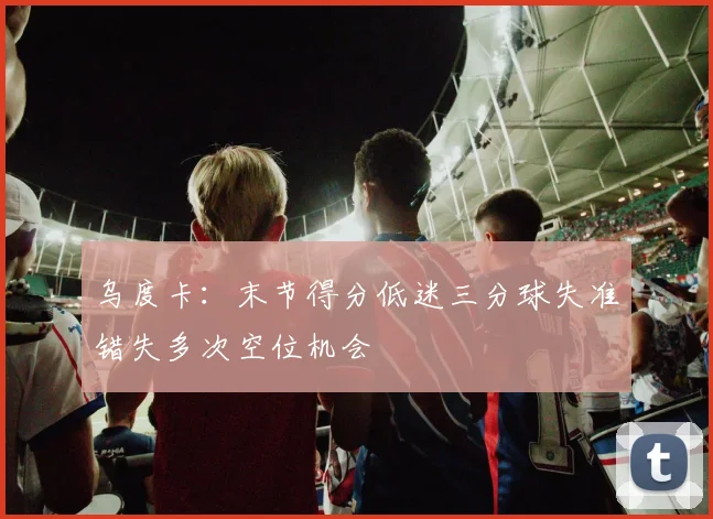 乌度卡：末节得分低迷三分球失准错失多次空位机会