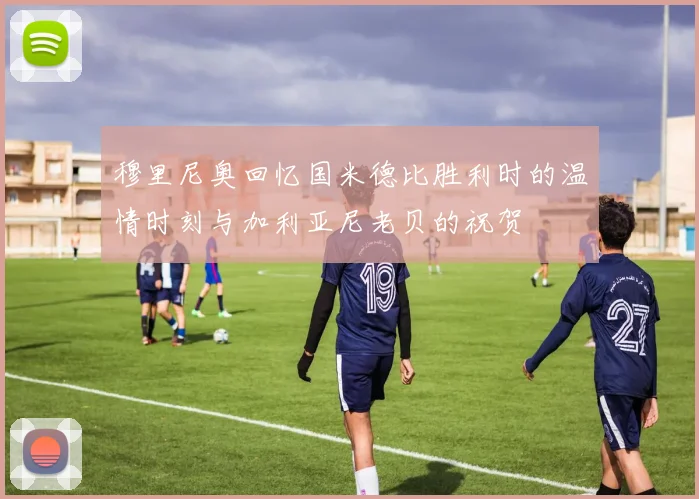 穆里尼奥回忆国米德比胜利时的温情时刻与加利亚尼老贝的祝贺