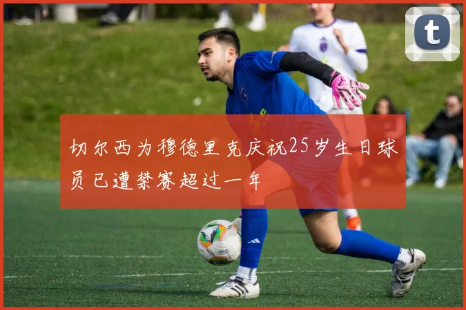 切尔西为穆德里克庆祝25岁生日球员已遭禁赛超过一年