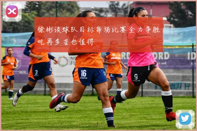 徐彬谈球队目标每场比赛全力争胜吃再多苦也值得