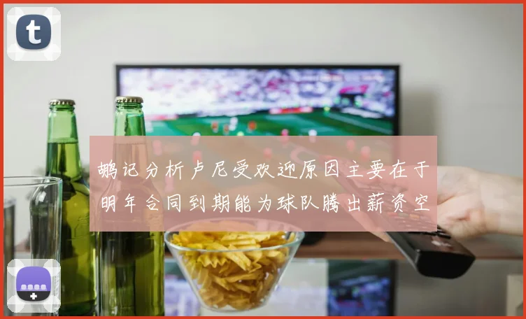 鹕记分析卢尼受欢迎原因主要在于明年合同到期能为球队腾出薪资空间