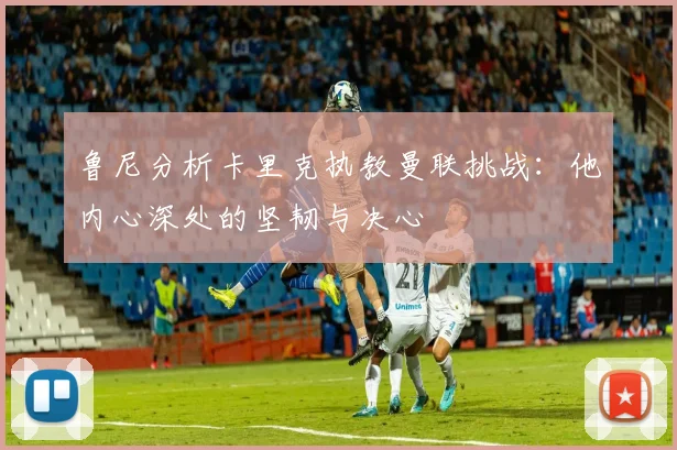 鲁尼分析卡里克执教曼联挑战：他内心深处的坚韧与决心