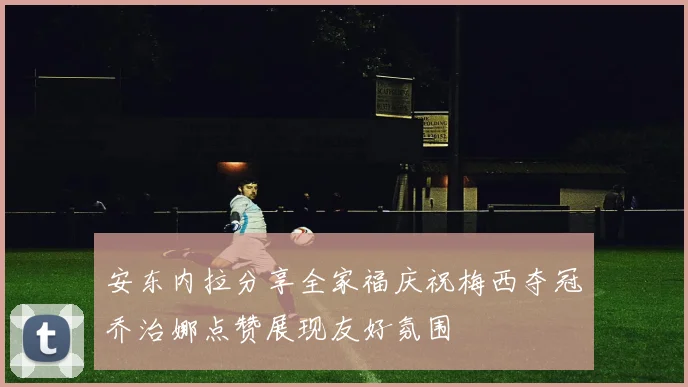 安东内拉分享全家福庆祝梅西夺冠乔治娜点赞展现友好氛围