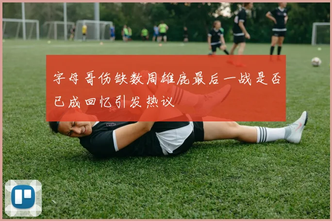 字母哥伤缺数周雄鹿最后一战是否已成回忆引发热议