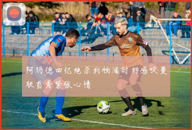 阿玛德回忆绝杀利物浦时刻感叹曼联首秀紧张心情