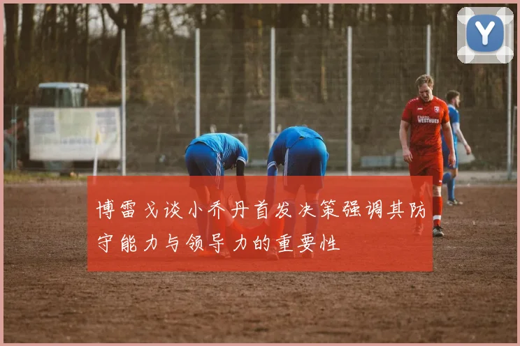 博雷戈谈小乔丹首发决策强调其防守能力与领导力的重要性