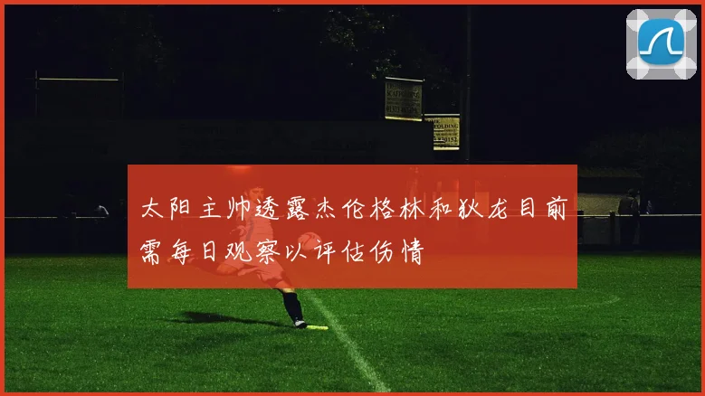 太阳主帅透露杰伦格林和狄龙目前需每日观察以评估伤情