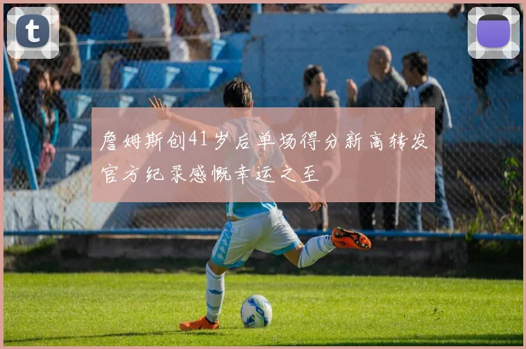 詹姆斯创41岁后单场得分新高转发官方纪录感慨幸运之至