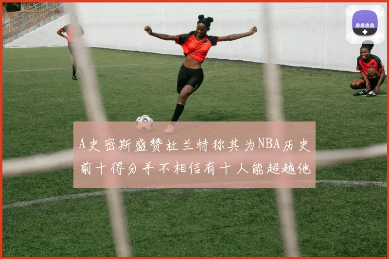 A史密斯盛赞杜兰特称其为NBA历史前十得分手不相信有十人能超越他