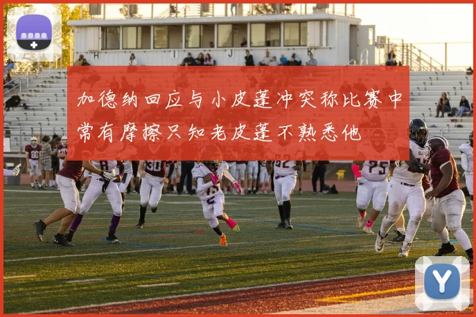 加德纳回应与小皮蓬冲突称比赛中常有摩擦只知老皮蓬不熟悉他