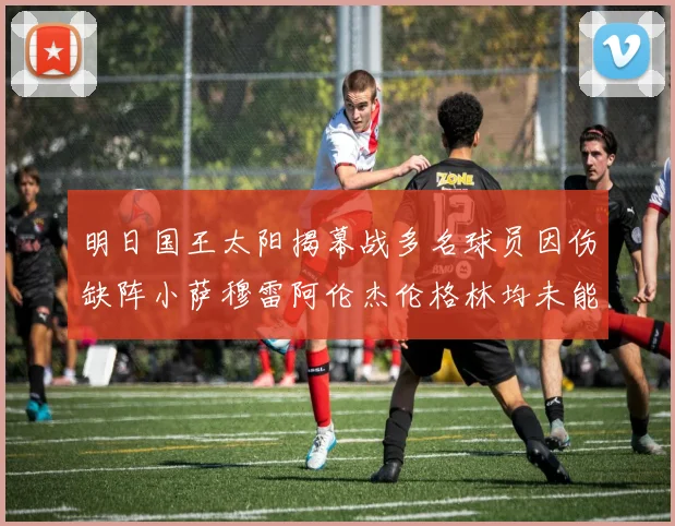 明日国王太阳揭幕战多名球员因伤缺阵小萨穆雷阿伦杰伦格林均未能出战