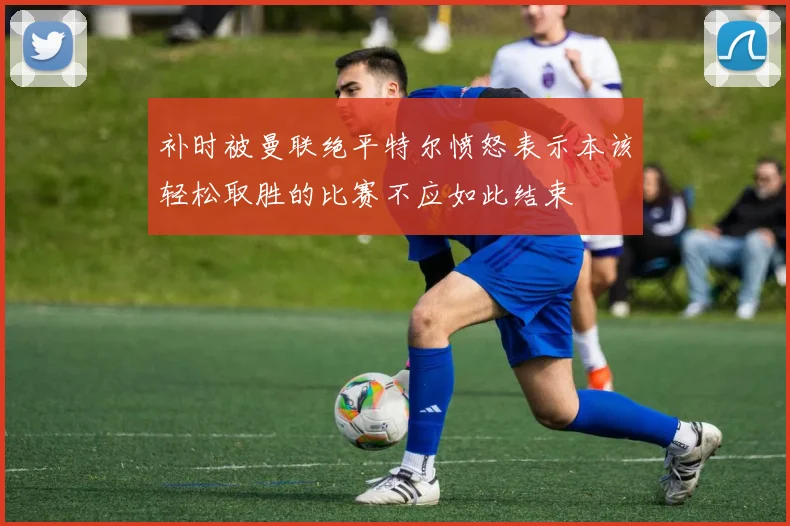 补时被曼联绝平特尔愤怒表示本该轻松取胜的比赛不应如此结束