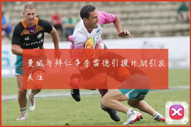 曼城与拜仁争夺雷德引援计划引发关注