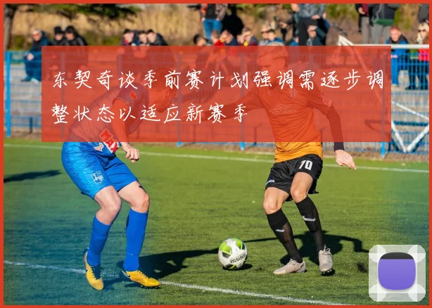 东契奇谈季前赛计划强调需逐步调整状态以适应新赛季