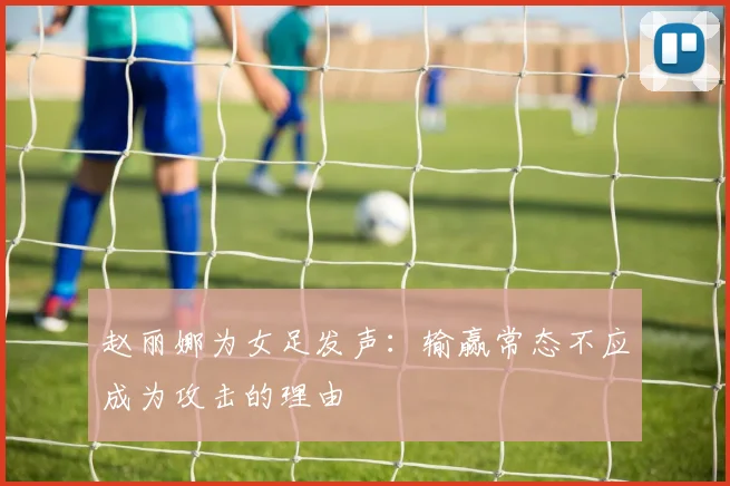 赵丽娜为女足发声：输赢常态不应成为攻击的理由