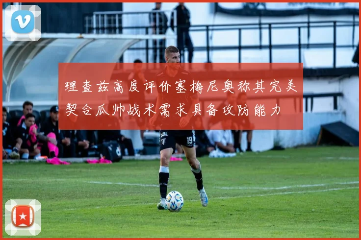 理查兹高度评价塞梅尼奥称其完美契合瓜帅战术需求具备攻防能力