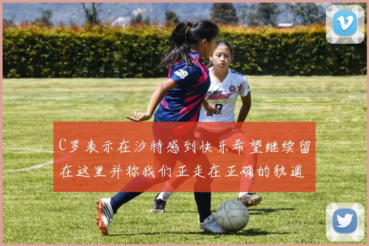 C罗表示在沙特感到快乐希望继续留在这里并称我们正走在正确的轨道上