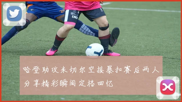 哈登助攻米切尔空接暴扣赛后两人分享精彩瞬间定格回忆