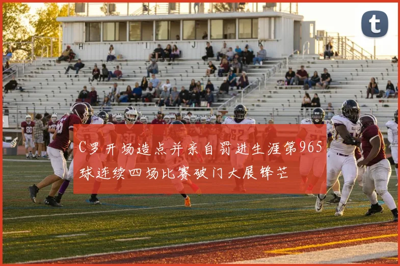 C罗开场造点并亲自罚进生涯第965球连续四场比赛破门大展锋芒