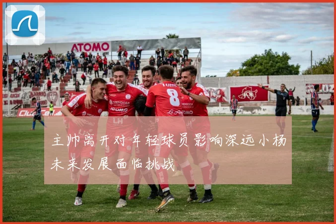 主帅离开对年轻球员影响深远小杨未来发展面临挑战
