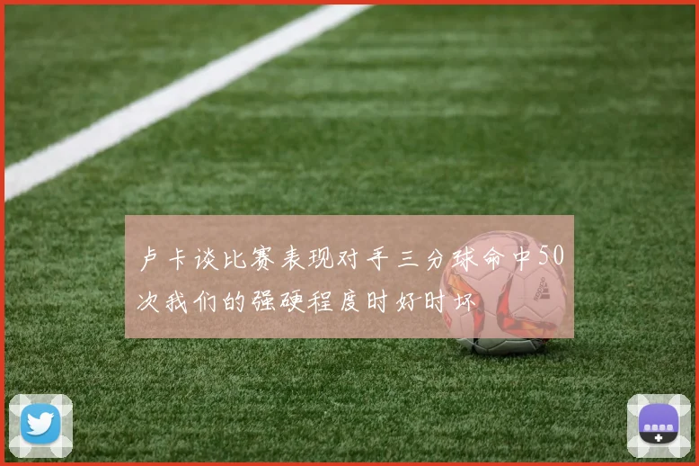 卢卡谈比赛表现对手三分球命中50次我们的强硬程度时好时坏