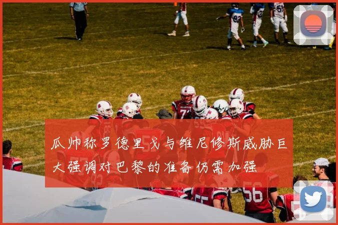 瓜帅称罗德里戈与维尼修斯威胁巨大强调对巴黎的准备仍需加强