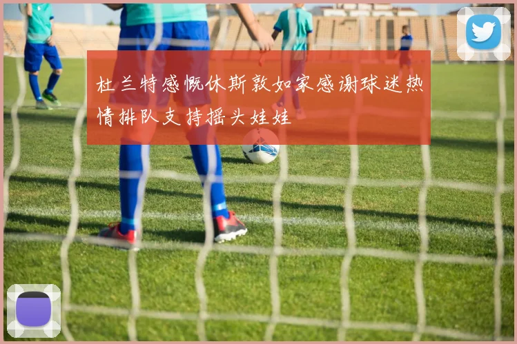 杜兰特感慨休斯敦如家感谢球迷热情排队支持摇头娃娃