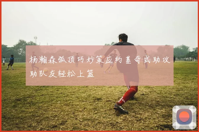 杨瀚森弧顶巧妙策应约基奇式助攻助队友轻松上篮