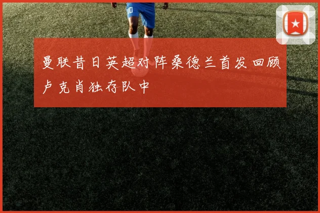曼联昔日英超对阵桑德兰首发回顾卢克肖独存队中