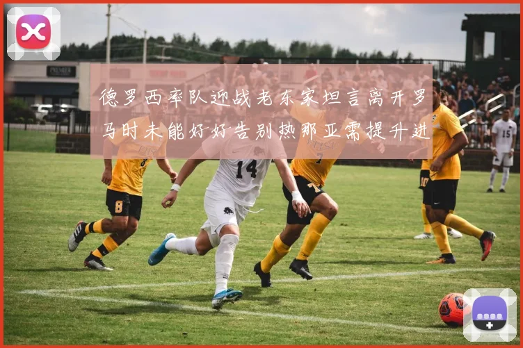 德罗西率队迎战老东家坦言离开罗马时未能好好告别热那亚需提升进攻强度