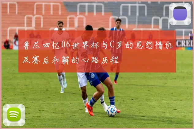 鲁尼回忆06世界杯与C罗的恩怨情仇及赛后和解的心路历程