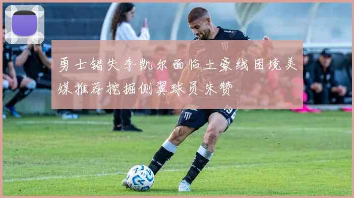 勇士错失李凯尔面临土豪线困境美媒推荐挖掘侧翼球员朱赞