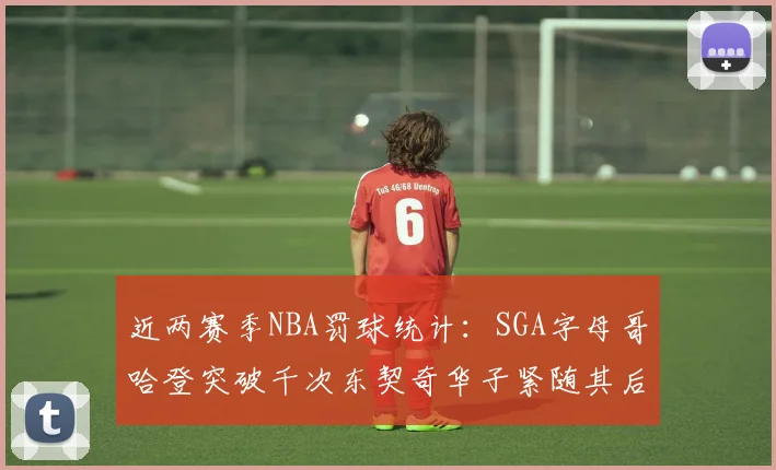 近两赛季NBA罚球统计：SGA字母哥哈登突破千次东契奇华子紧随其后