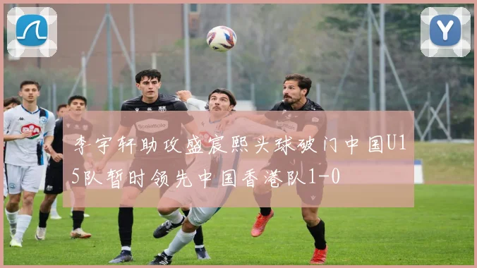 李宇轩助攻盛宸熙头球破门中国U15队暂时领先中国香港队1-0