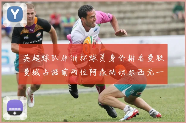 英超球队非洲杯球员身价排名曼联曼城占据前两位阿森纳切尔西无一参赛