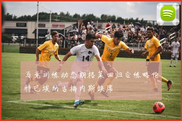 马竞训练动态朗格莱回归合练略伦特巴埃纳吉梅内斯缺席