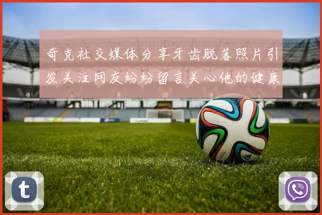 奇克社交媒体分享牙齿脱落照片引发关注网友纷纷留言关心他的健康状况