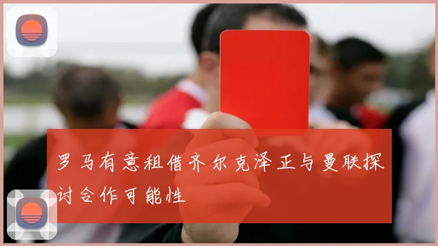 罗马有意租借齐尔克泽正与曼联探讨合作可能性
